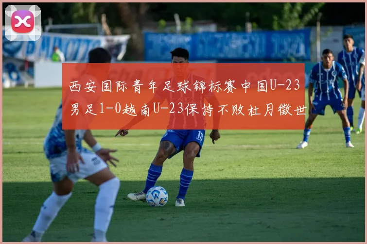 西安国际青年足球锦标赛中国U-23男足1-0越南U-23保持不败杜月徵世界波建功锁定亚军席位