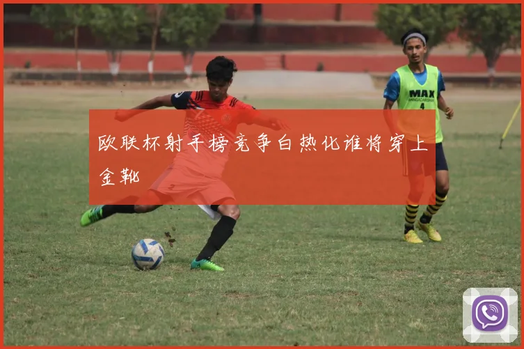 欧联杯射手榜竞争白热化谁将穿上金靴