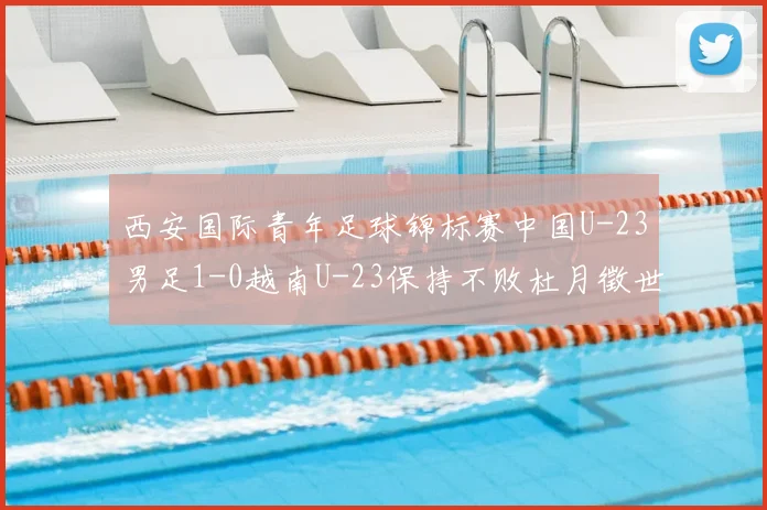 西安国际青年足球锦标赛中国U-23男足1-0越南U-23保持不败杜月徵世界波建功锁定亚军席位