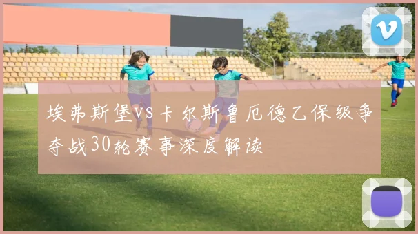 埃弗斯堡vs卡尔斯鲁厄德乙保级争夺战30轮赛事深度解读